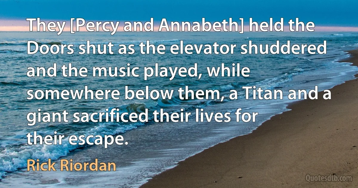 They [Percy and Annabeth] held the Doors shut as the elevator shuddered and the music played, while somewhere below them, a Titan and a giant sacrificed their lives for their escape. (Rick Riordan)