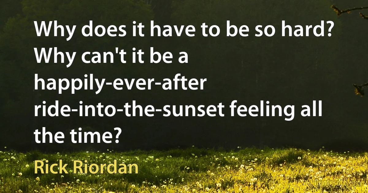 Why does it have to be so hard? Why can't it be a happily-ever-after ride-into-the-sunset feeling all the time? (Rick Riordan)