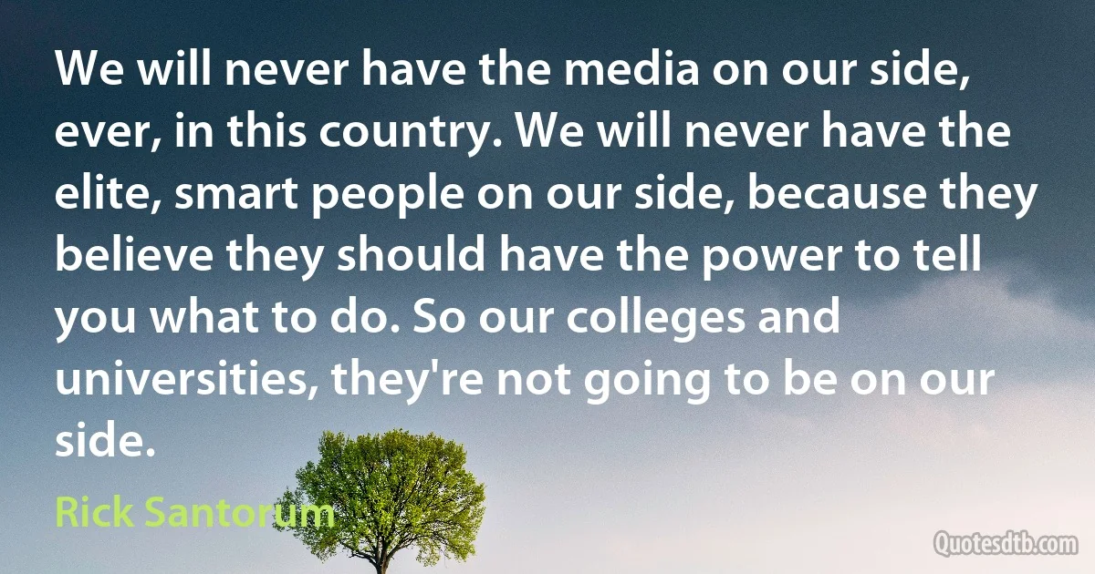 We will never have the media on our side, ever, in this country. We will never have the elite, smart people on our side, because they believe they should have the power to tell you what to do. So our colleges and universities, they're not going to be on our side. (Rick Santorum)