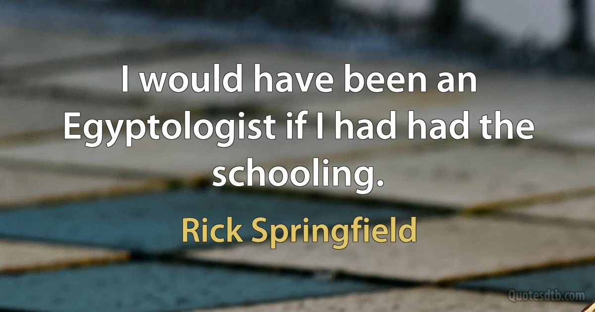 I would have been an Egyptologist if I had had the schooling. (Rick Springfield)