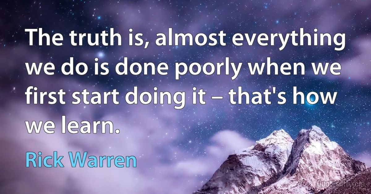 The truth is, almost everything we do is done poorly when we first start doing it – that's how we learn. (Rick Warren)