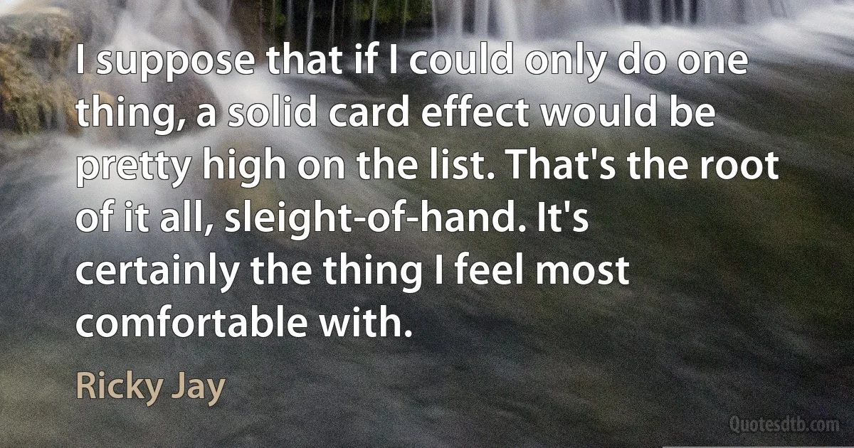 I suppose that if I could only do one thing, a solid card effect would be pretty high on the list. That's the root of it all, sleight-of-hand. It's certainly the thing I feel most comfortable with. (Ricky Jay)