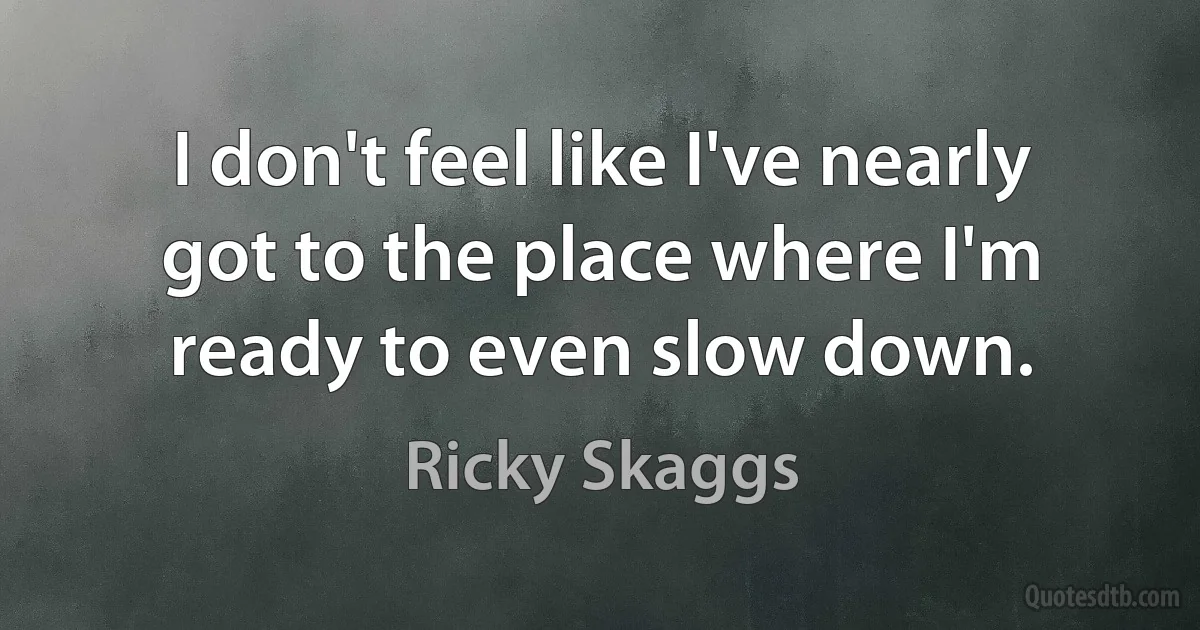 I don't feel like I've nearly got to the place where I'm ready to even slow down. (Ricky Skaggs)