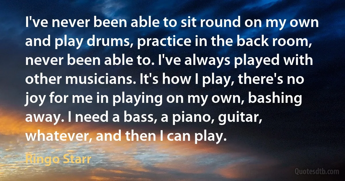 I've never been able to sit round on my own and play drums, practice in the back room, never been able to. I've always played with other musicians. It's how I play, there's no joy for me in playing on my own, bashing away. I need a bass, a piano, guitar, whatever, and then I can play. (Ringo Starr)