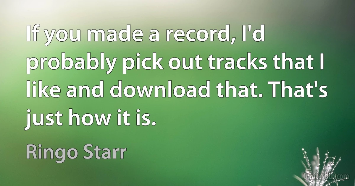 If you made a record, I'd probably pick out tracks that I like and download that. That's just how it is. (Ringo Starr)