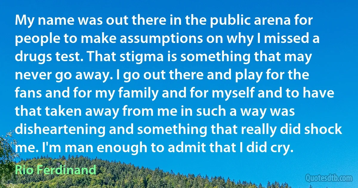 My name was out there in the public arena for people to make assumptions on why I missed a drugs test. That stigma is something that may never go away. I go out there and play for the fans and for my family and for myself and to have that taken away from me in such a way was disheartening and something that really did shock me. I'm man enough to admit that I did cry. (Rio Ferdinand)