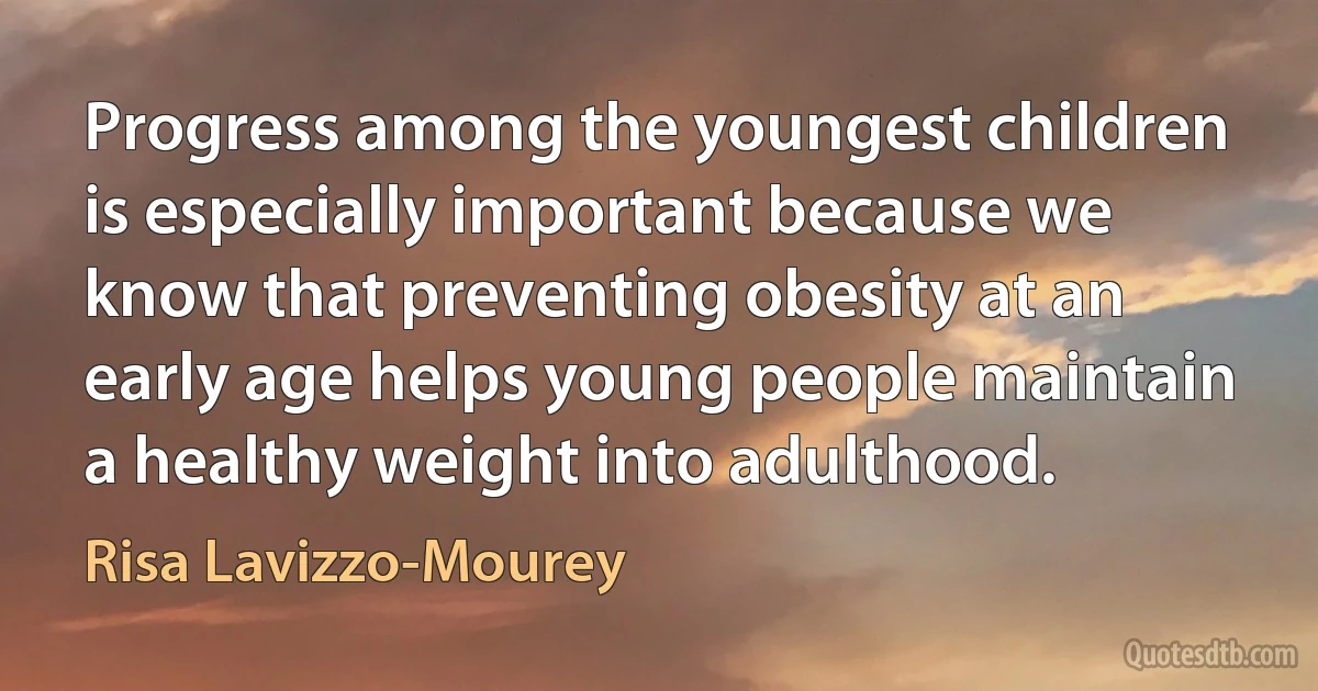 Progress among the youngest children is especially important because we know that preventing obesity at an early age helps young people maintain a healthy weight into adulthood. (Risa Lavizzo-Mourey)