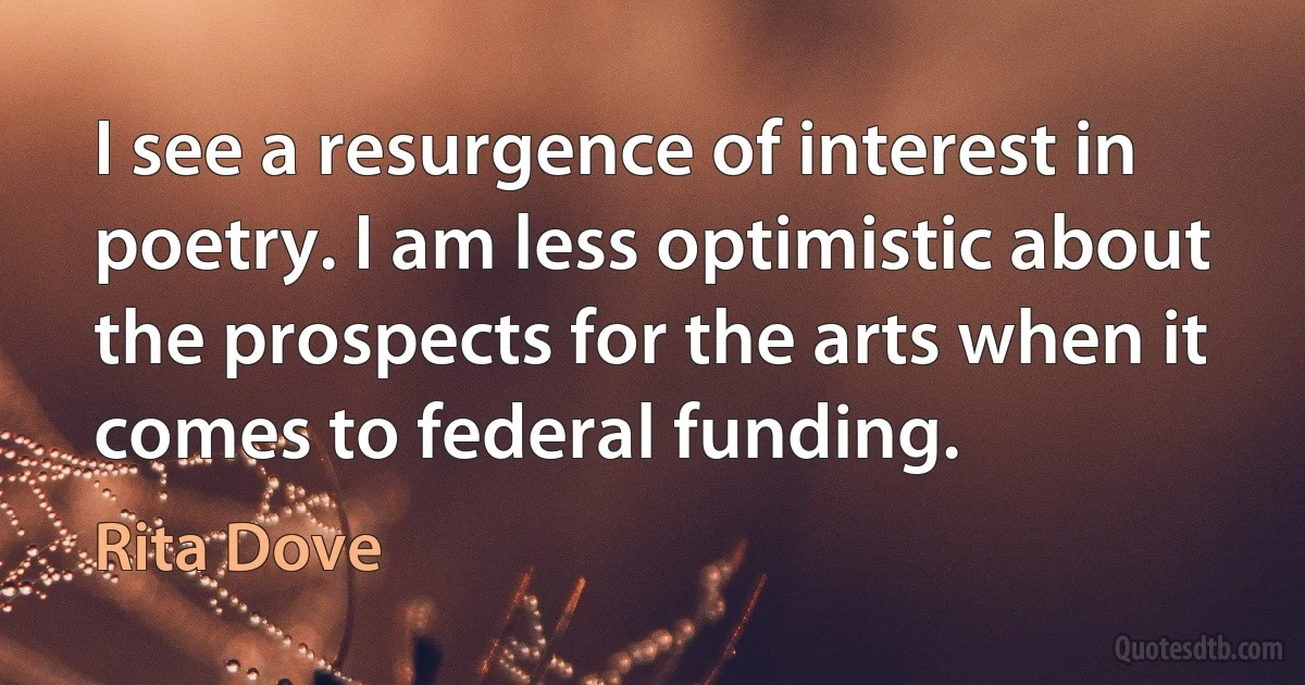 I see a resurgence of interest in poetry. I am less optimistic about the prospects for the arts when it comes to federal funding. (Rita Dove)