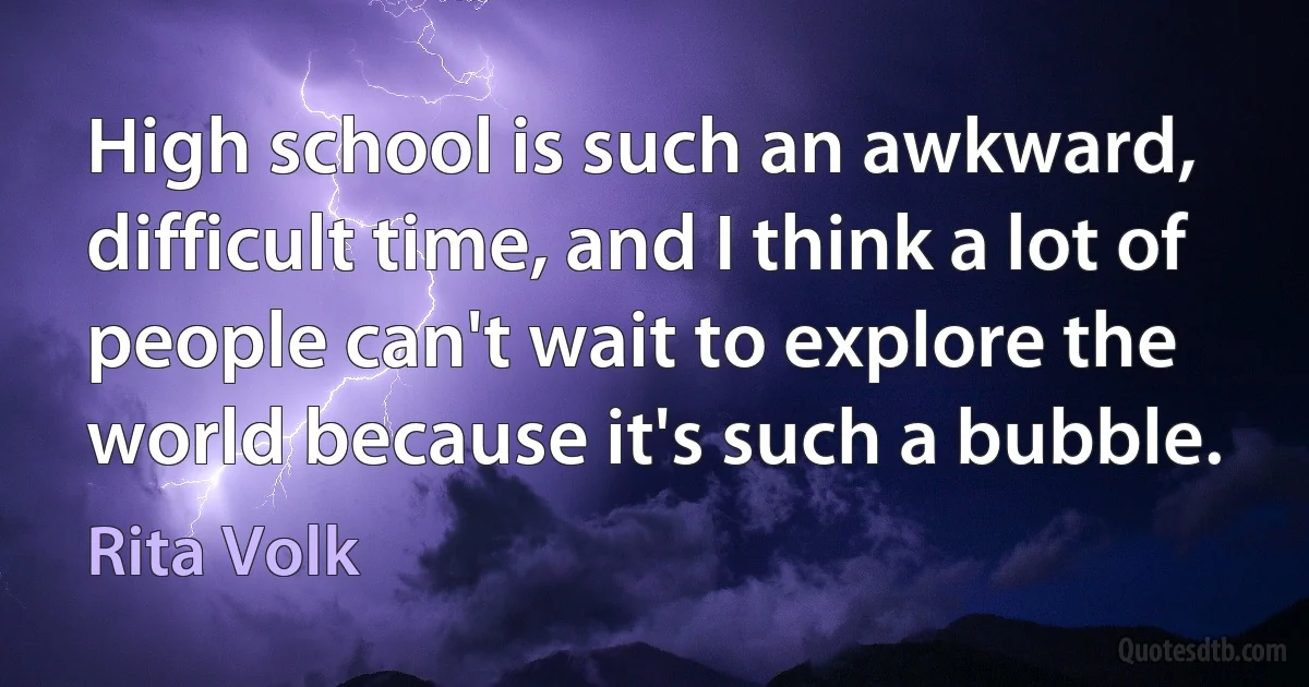 High school is such an awkward, difficult time, and I think a lot of people can't wait to explore the world because it's such a bubble. (Rita Volk)