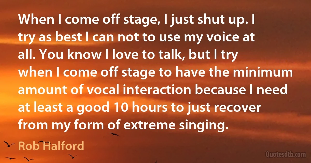 When I come off stage, I just shut up. I try as best I can not to use my voice at all. You know I love to talk, but I try when I come off stage to have the minimum amount of vocal interaction because I need at least a good 10 hours to just recover from my form of extreme singing. (Rob Halford)