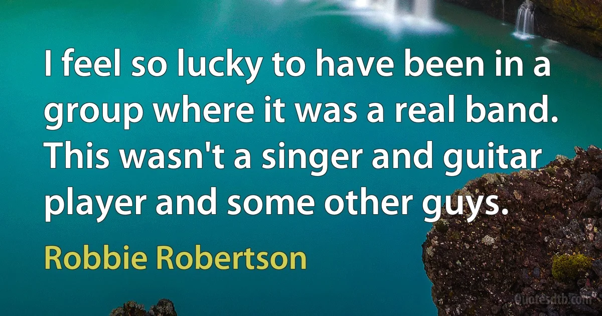 I feel so lucky to have been in a group where it was a real band. This wasn't a singer and guitar player and some other guys. (Robbie Robertson)