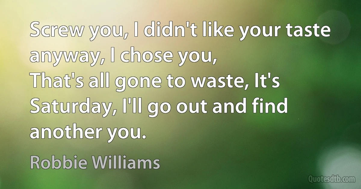 Screw you, I didn't like your taste anyway, I chose you,
That's all gone to waste, It's Saturday, I'll go out and find another you. (Robbie Williams)