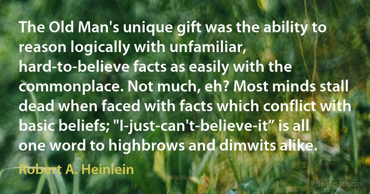 The Old Man's unique gift was the ability to reason logically with unfamiliar, hard-to-believe facts as easily with the commonplace. Not much, eh? Most minds stall dead when faced with facts which conflict with basic beliefs; "I-just-can't-believe-it” is all one word to highbrows and dimwits alike. (Robert A. Heinlein)