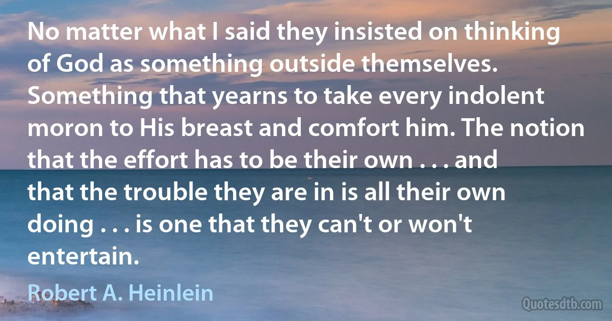 No matter what I said they insisted on thinking of God as something outside themselves. Something that yearns to take every indolent moron to His breast and comfort him. The notion that the effort has to be their own . . . and that the trouble they are in is all their own doing . . . is one that they can't or won't entertain. (Robert A. Heinlein)