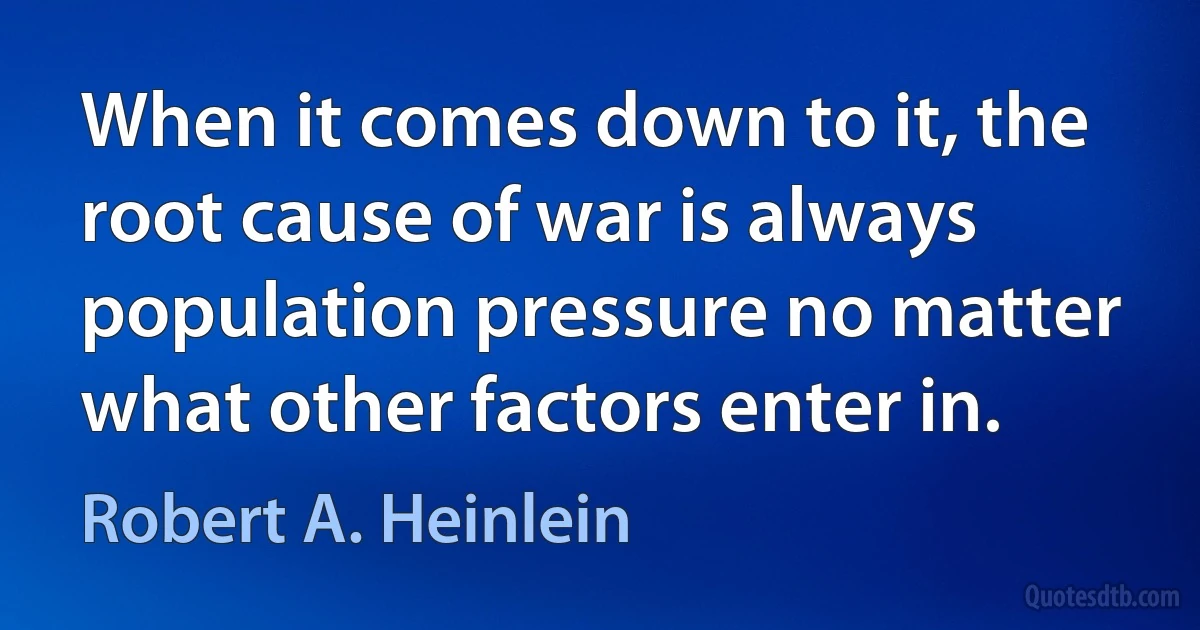 When it comes down to it, the root cause of war is always population pressure no matter what other factors enter in. (Robert A. Heinlein)