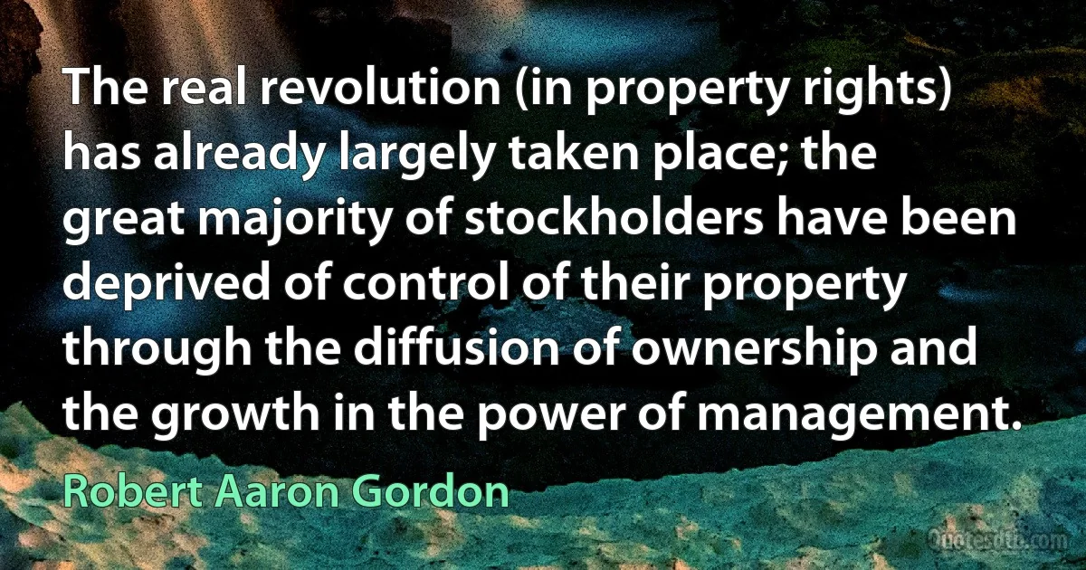 The real revolution (in property rights) has already largely taken place; the great majority of stockholders have been deprived of control of their property through the diffusion of ownership and the growth in the power of management. (Robert Aaron Gordon)