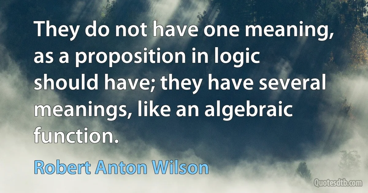 They do not have one meaning, as a proposition in logic should have; they have several meanings, like an algebraic function. (Robert Anton Wilson)