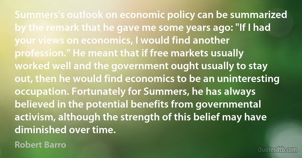 Summers's outlook on economic policy can be summarized by the remark that he gave me some years ago: "If I had your views on economics, I would find another profession.” He meant that if free markets usually worked well and the government ought usually to stay out, then he would find economics to be an uninteresting occupation. Fortunately for Summers, he has always believed in the potential benefits from governmental activism, although the strength of this belief may have diminished over time. (Robert Barro)