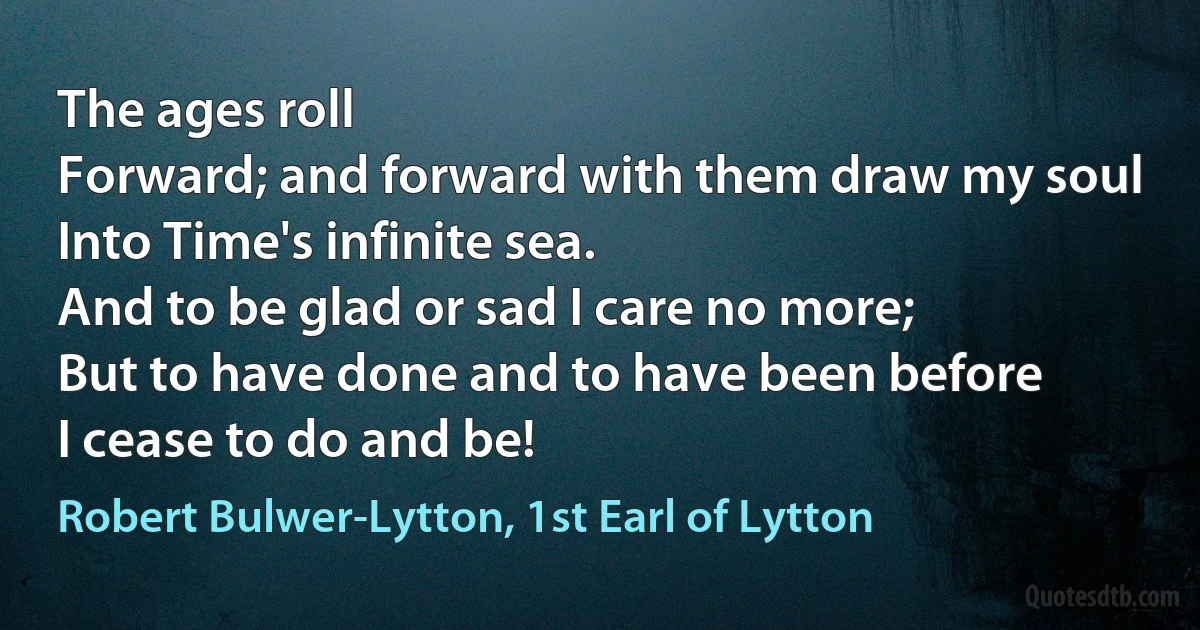 The ages roll
Forward; and forward with them draw my soul
Into Time's infinite sea.
And to be glad or sad I care no more;
But to have done and to have been before
I cease to do and be! (Robert Bulwer-Lytton, 1st Earl of Lytton)