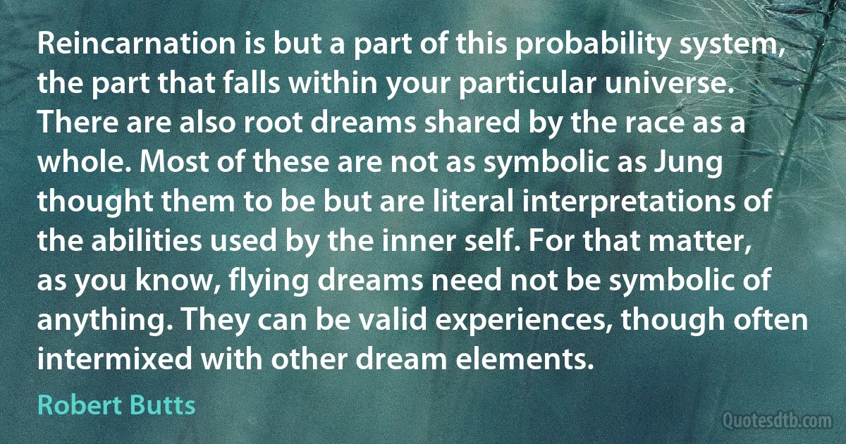 Reincarnation is but a part of this probability system, the part that falls within your particular universe. There are also root dreams shared by the race as a whole. Most of these are not as symbolic as Jung thought them to be but are literal interpretations of the abilities used by the inner self. For that matter, as you know, flying dreams need not be symbolic of anything. They can be valid experiences, though often intermixed with other dream elements. (Robert Butts)