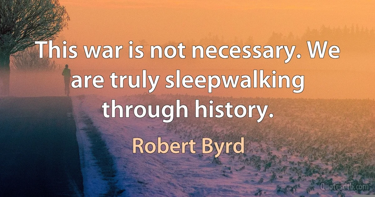 This war is not necessary. We are truly sleepwalking through history. (Robert Byrd)