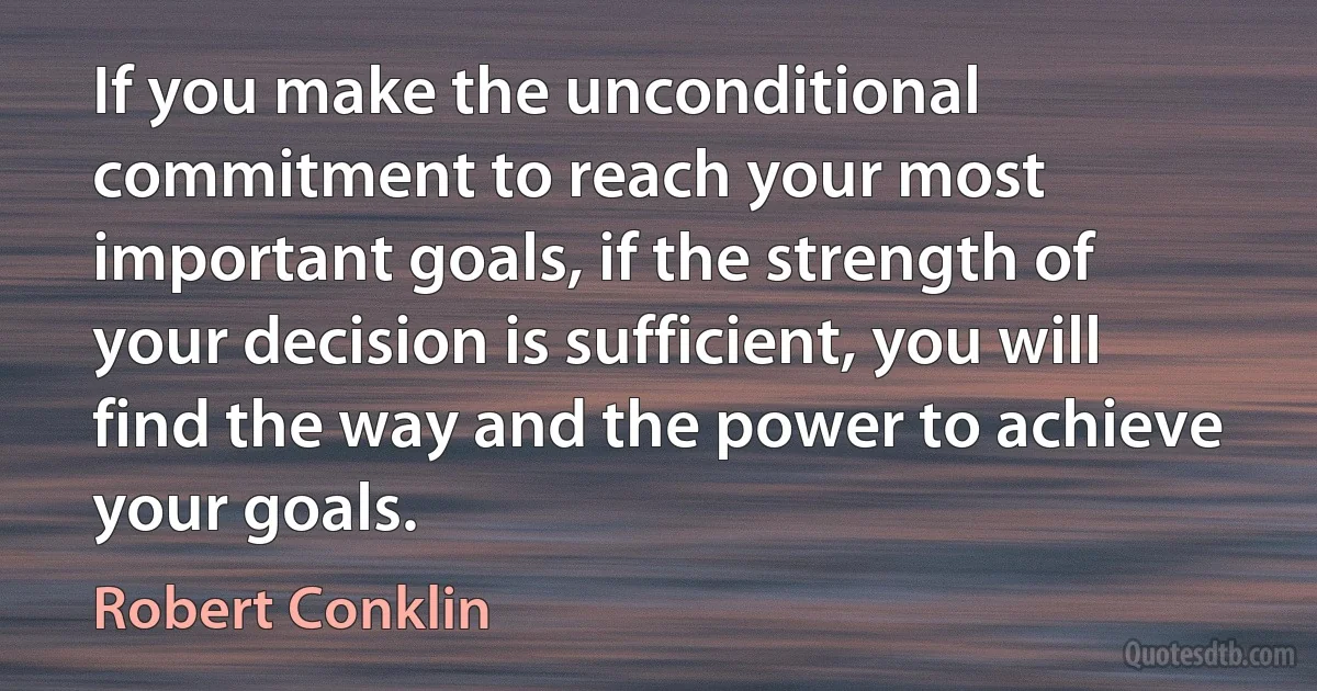 If you make the unconditional commitment to reach your most important goals, if the strength of your decision is sufficient, you will find the way and the power to achieve your goals. (Robert Conklin)