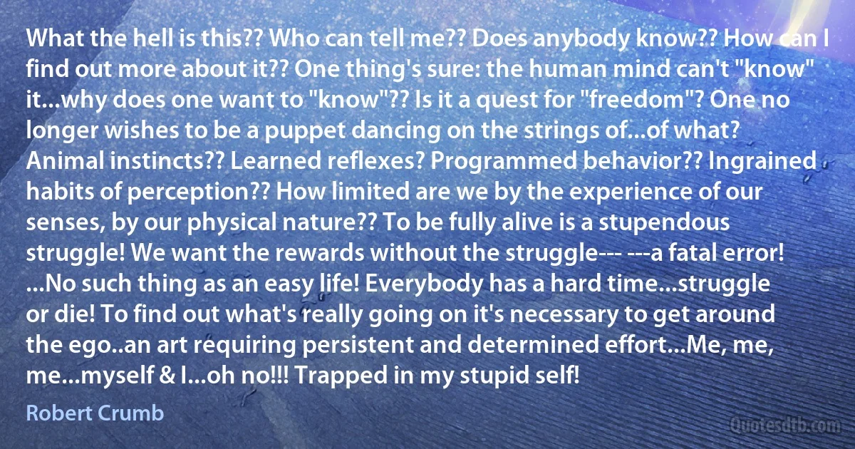 What the hell is this?? Who can tell me?? Does anybody know?? How can I find out more about it?? One thing's sure: the human mind can't "know" it...why does one want to "know"?? Is it a quest for "freedom"? One no longer wishes to be a puppet dancing on the strings of...of what? Animal instincts?? Learned reflexes? Programmed behavior?? Ingrained habits of perception?? How limited are we by the experience of our senses, by our physical nature?? To be fully alive is a stupendous struggle! We want the rewards without the struggle--- ---a fatal error! ...No such thing as an easy life! Everybody has a hard time...struggle or die! To find out what's really going on it's necessary to get around the ego..an art requiring persistent and determined effort...Me, me, me...myself & I...oh no!!! Trapped in my stupid self! (Robert Crumb)