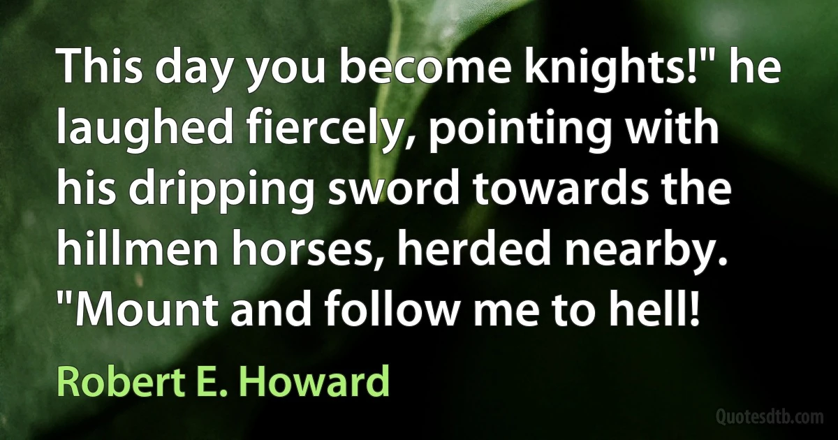 This day you become knights!" he laughed fiercely, pointing with his dripping sword towards the hillmen horses, herded nearby. "Mount and follow me to hell! (Robert E. Howard)