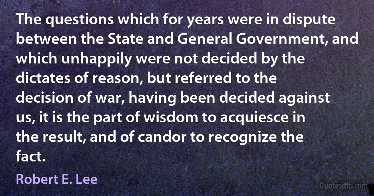 The questions which for years were in dispute between the State and General Government, and which unhappily were not decided by the dictates of reason, but referred to the decision of war, having been decided against us, it is the part of wisdom to acquiesce in the result, and of candor to recognize the fact. (Robert E. Lee)