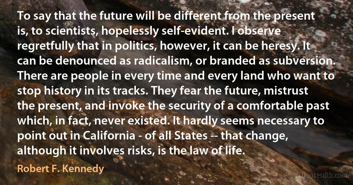 To say that the future will be different from the present is, to scientists, hopelessly self-evident. I observe regretfully that in politics, however, it can be heresy. It can be denounced as radicalism, or branded as subversion. There are people in every time and every land who want to stop history in its tracks. They fear the future, mistrust the present, and invoke the security of a comfortable past which, in fact, never existed. It hardly seems necessary to point out in California - of all States -- that change, although it involves risks, is the law of life. (Robert F. Kennedy)