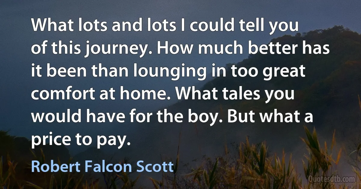 What lots and lots I could tell you of this journey. How much better has it been than lounging in too great comfort at home. What tales you would have for the boy. But what a price to pay. (Robert Falcon Scott)