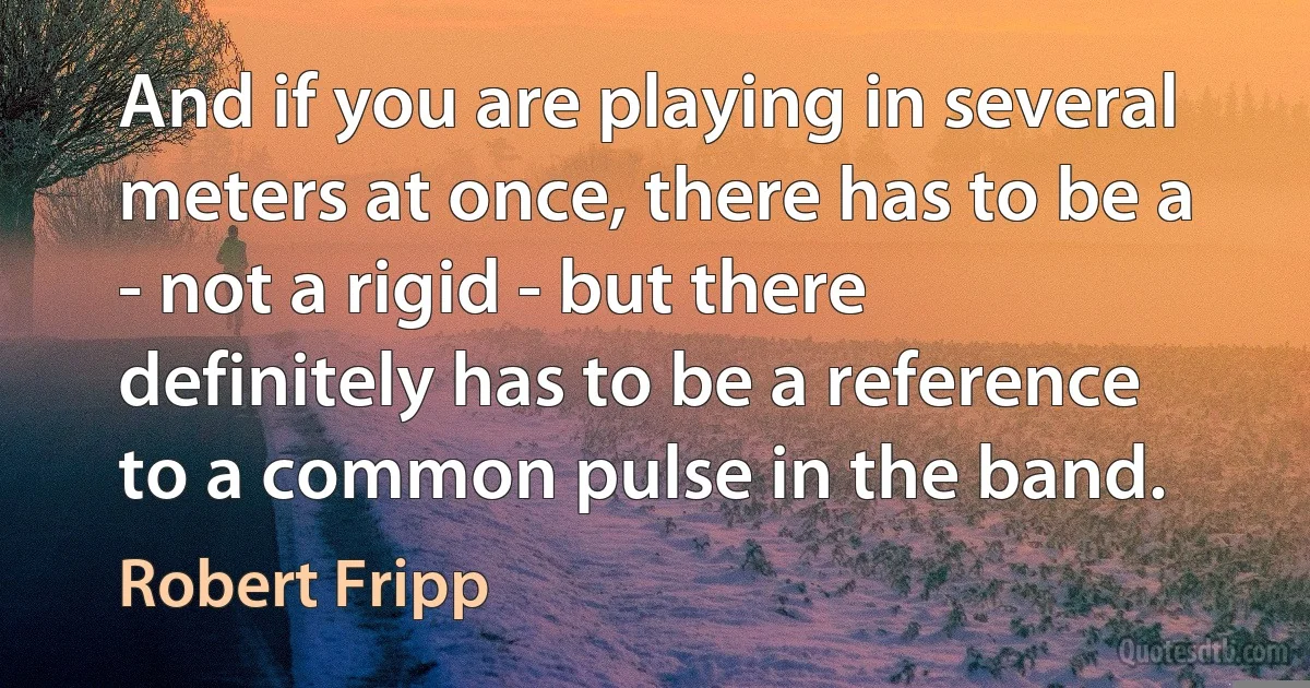 And if you are playing in several meters at once, there has to be a - not a rigid - but there definitely has to be a reference to a common pulse in the band. (Robert Fripp)