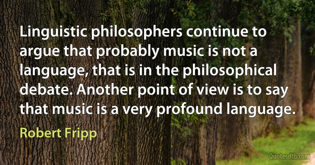 Linguistic philosophers continue to argue that probably music is not a language, that is in the philosophical debate. Another point of view is to say that music is a very profound language. (Robert Fripp)