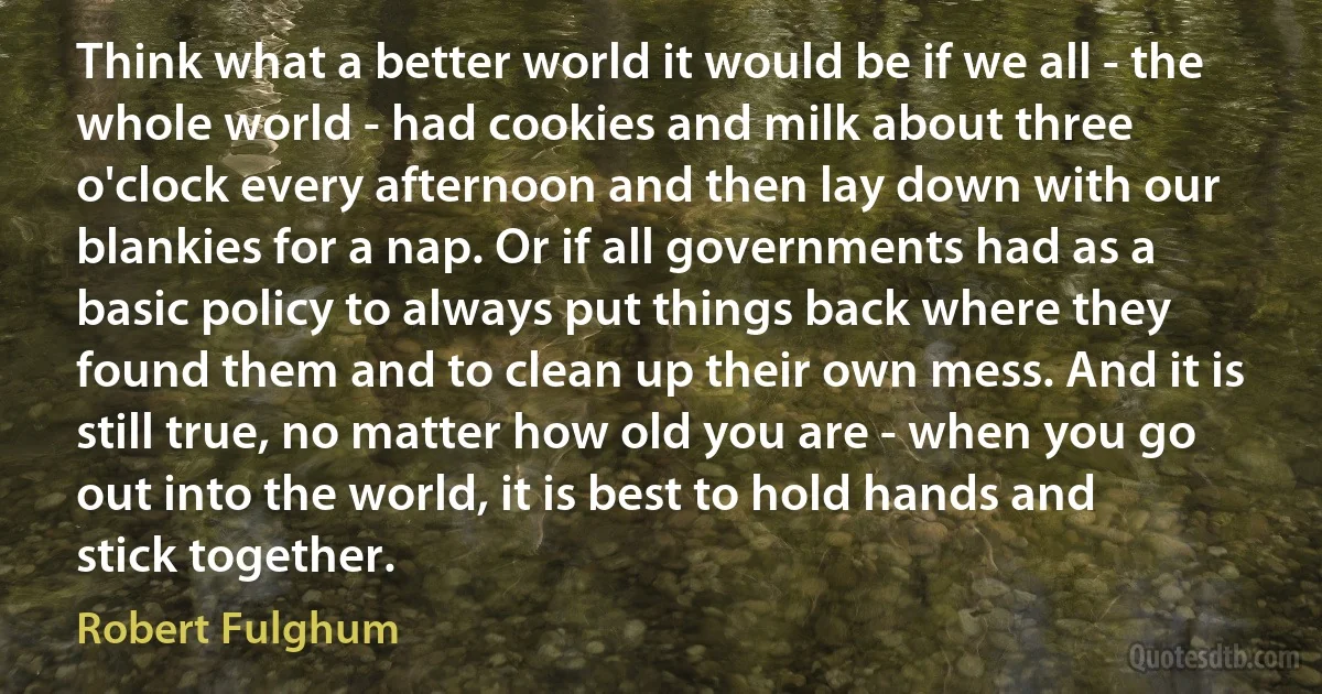 Think what a better world it would be if we all - the whole world - had cookies and milk about three o'clock every afternoon and then lay down with our blankies for a nap. Or if all governments had as a basic policy to always put things back where they found them and to clean up their own mess. And it is still true, no matter how old you are - when you go out into the world, it is best to hold hands and stick together. (Robert Fulghum)