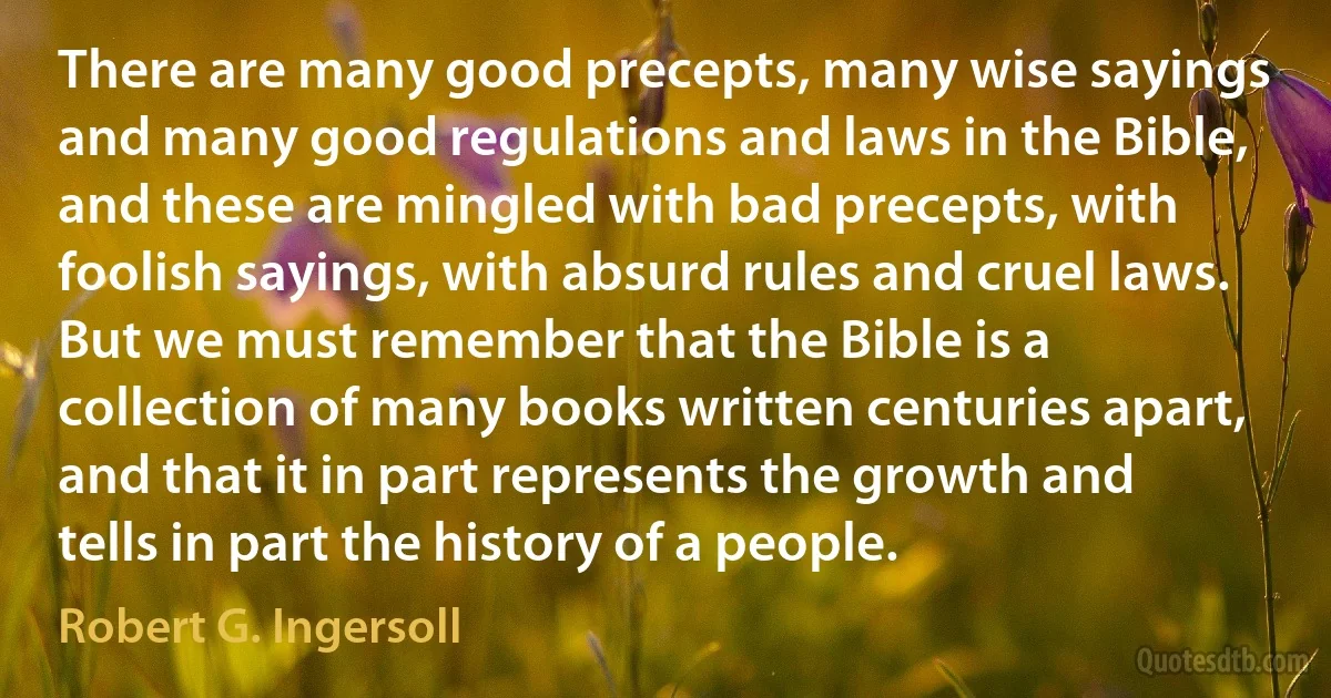 There are many good precepts, many wise sayings and many good regulations and laws in the Bible, and these are mingled with bad precepts, with foolish sayings, with absurd rules and cruel laws.
But we must remember that the Bible is a collection of many books written centuries apart, and that it in part represents the growth and tells in part the history of a people. (Robert G. Ingersoll)