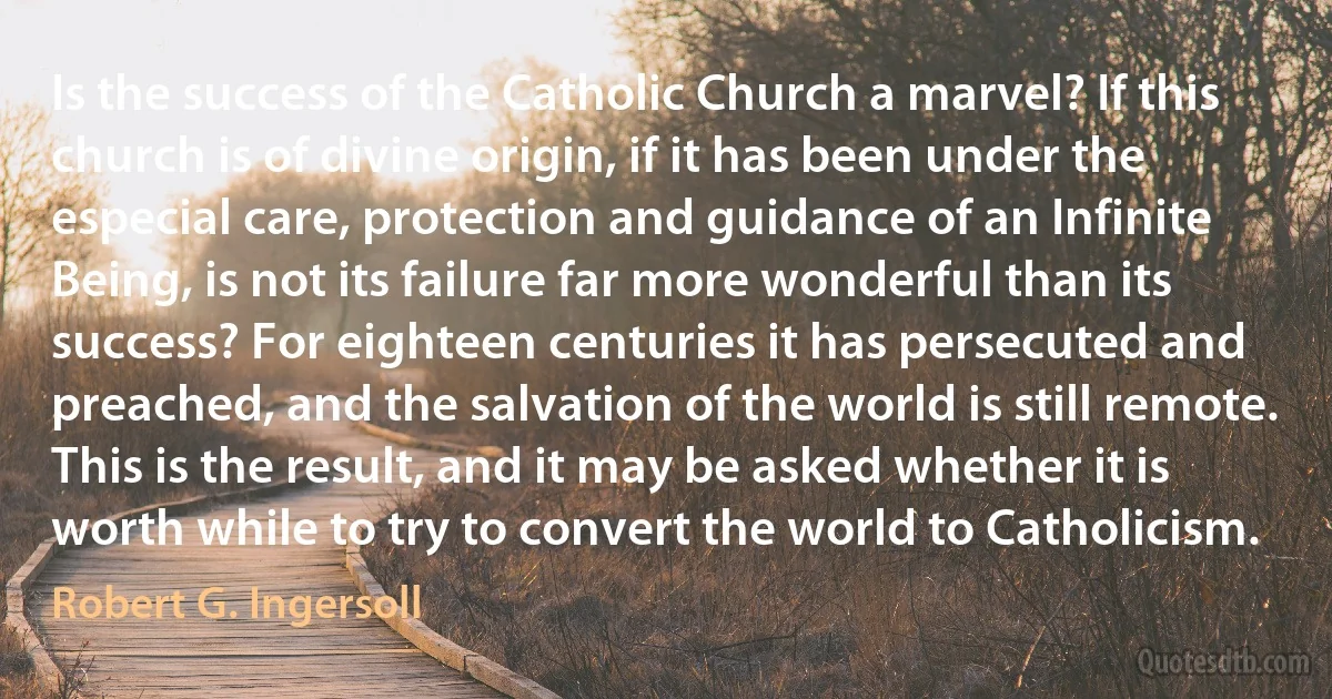 Is the success of the Catholic Church a marvel? If this church is of divine origin, if it has been under the especial care, protection and guidance of an Infinite Being, is not its failure far more wonderful than its success? For eighteen centuries it has persecuted and preached, and the salvation of the world is still remote. This is the result, and it may be asked whether it is worth while to try to convert the world to Catholicism. (Robert G. Ingersoll)