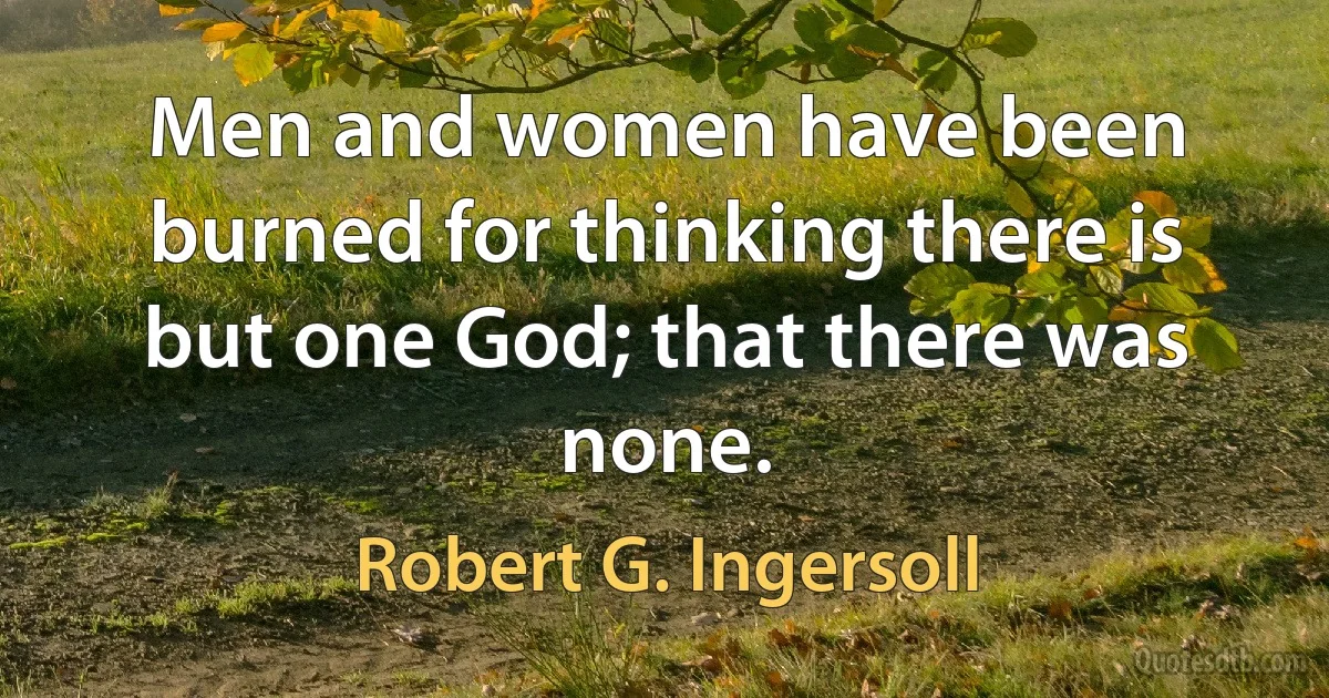 Men and women have been burned for thinking there is but one God; that there was none. (Robert G. Ingersoll)