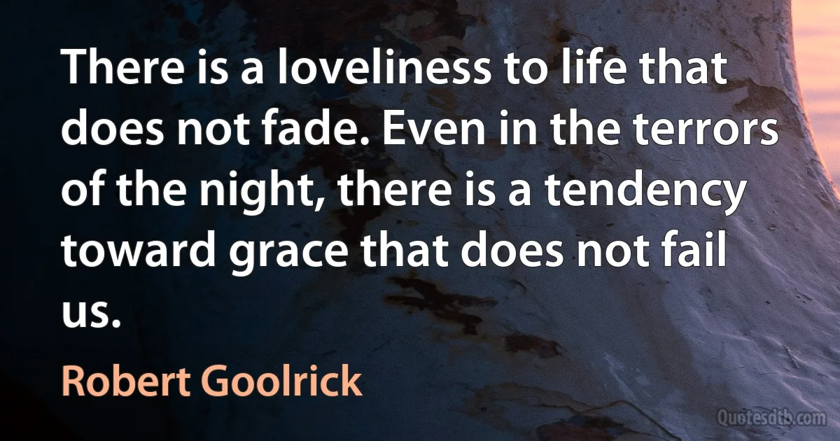 There is a loveliness to life that does not fade. Even in the terrors of the night, there is a tendency toward grace that does not fail us. (Robert Goolrick)