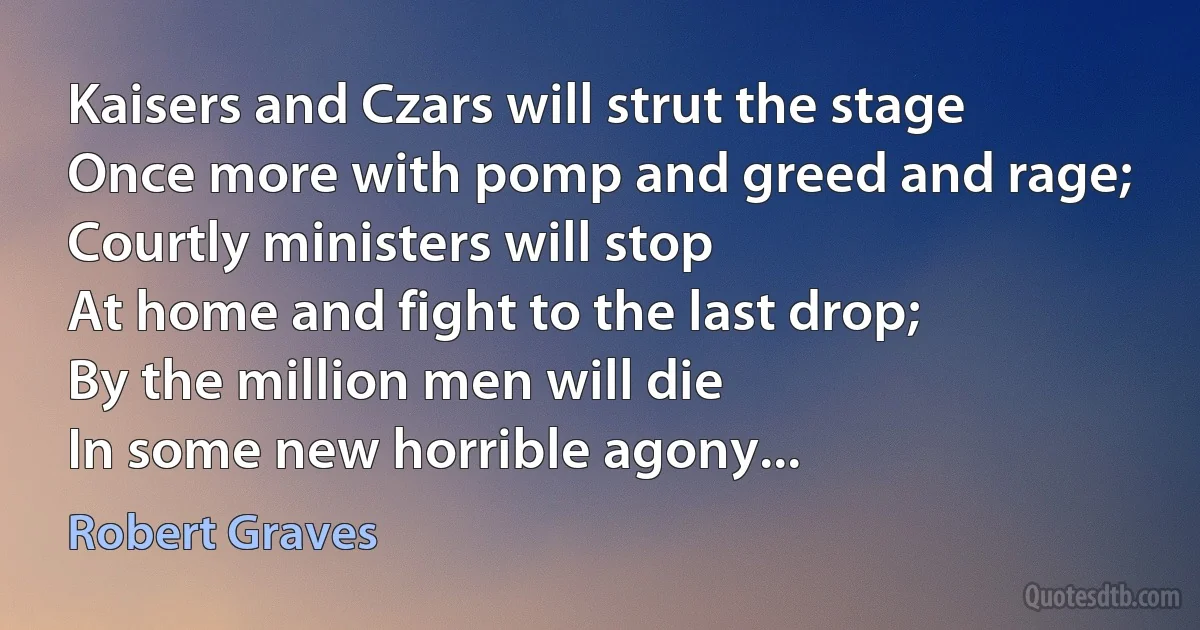 Kaisers and Czars will strut the stage
Once more with pomp and greed and rage;
Courtly ministers will stop
At home and fight to the last drop;
By the million men will die
In some new horrible agony... (Robert Graves)