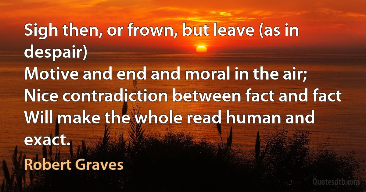 Sigh then, or frown, but leave (as in despair)
Motive and end and moral in the air;
Nice contradiction between fact and fact
Will make the whole read human and exact. (Robert Graves)