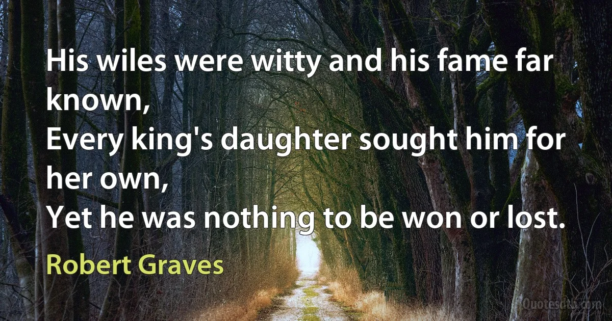 His wiles were witty and his fame far known,
Every king's daughter sought him for her own,
Yet he was nothing to be won or lost. (Robert Graves)