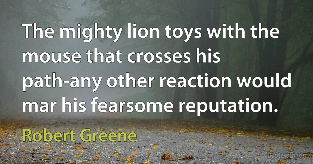 The mighty lion toys with the mouse that crosses his path-any other reaction would mar his fearsome reputation. (Robert Greene)