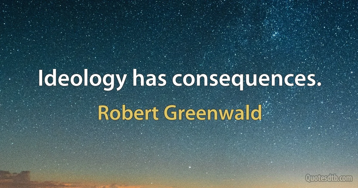 Ideology has consequences. (Robert Greenwald)