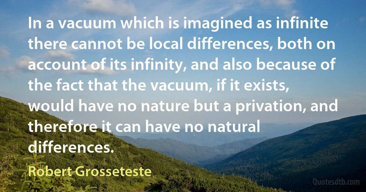 In a vacuum which is imagined as infinite there cannot be local differences, both on account of its infinity, and also because of the fact that the vacuum, if it exists, would have no nature but a privation, and therefore it can have no natural differences. (Robert Grosseteste)