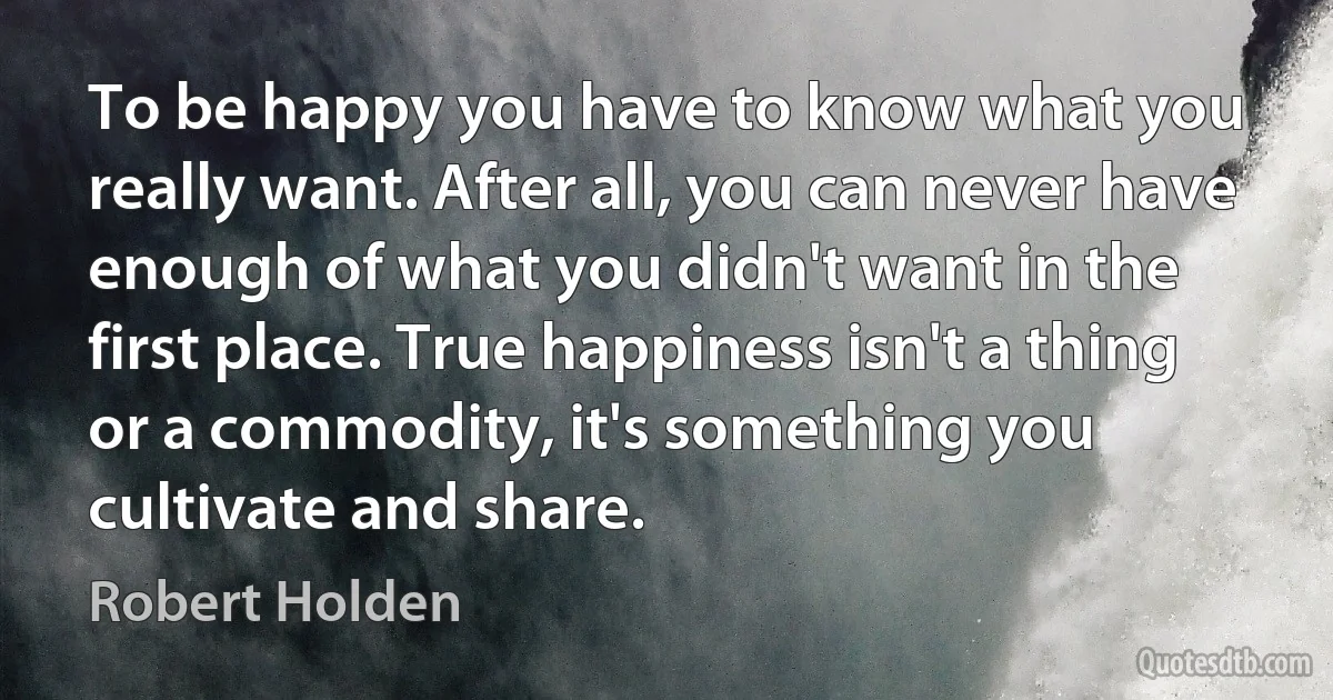 To be happy you have to know what you really want. After all, you can never have enough of what you didn't want in the first place. True happiness isn't a thing or a commodity, it's something you cultivate and share. (Robert Holden)