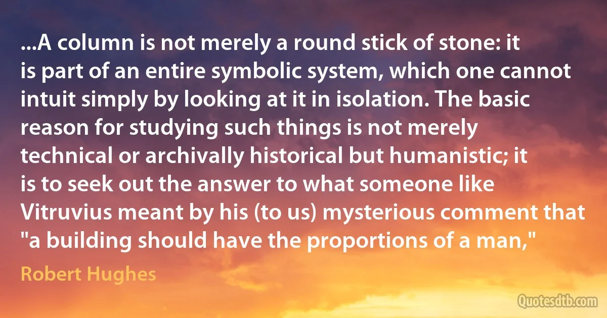 ...A column is not merely a round stick of stone: it is part of an entire symbolic system, which one cannot intuit simply by looking at it in isolation. The basic reason for studying such things is not merely technical or archivally historical but humanistic; it is to seek out the answer to what someone like Vitruvius meant by his (to us) mysterious comment that "a building should have the proportions of a man," (Robert Hughes)