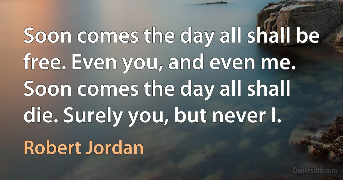 Soon comes the day all shall be free. Even you, and even me. Soon comes the day all shall die. Surely you, but never I. (Robert Jordan)