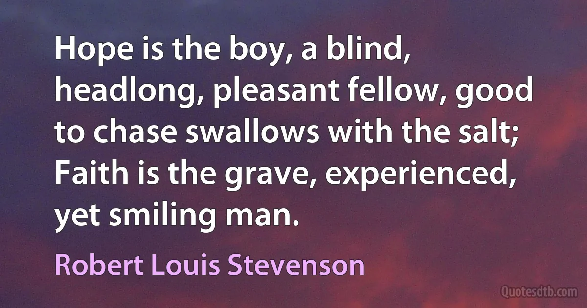 Hope is the boy, a blind, headlong, pleasant fellow, good to chase swallows with the salt; Faith is the grave, experienced, yet smiling man. (Robert Louis Stevenson)