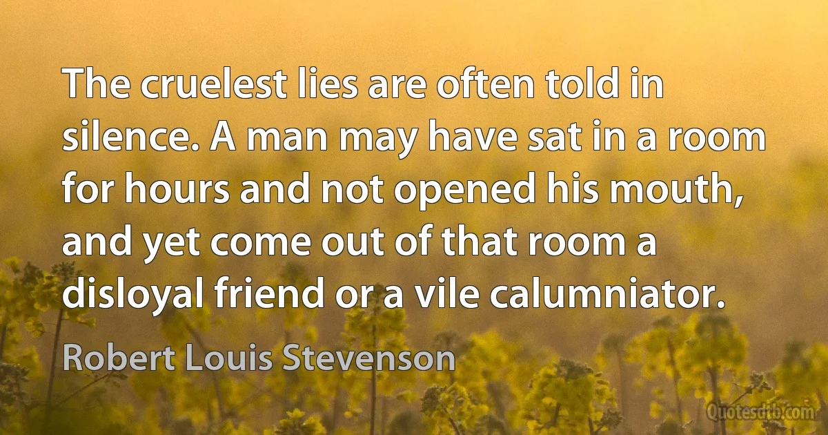 The cruelest lies are often told in silence. A man may have sat in a room for hours and not opened his mouth, and yet come out of that room a disloyal friend or a vile calumniator. (Robert Louis Stevenson)