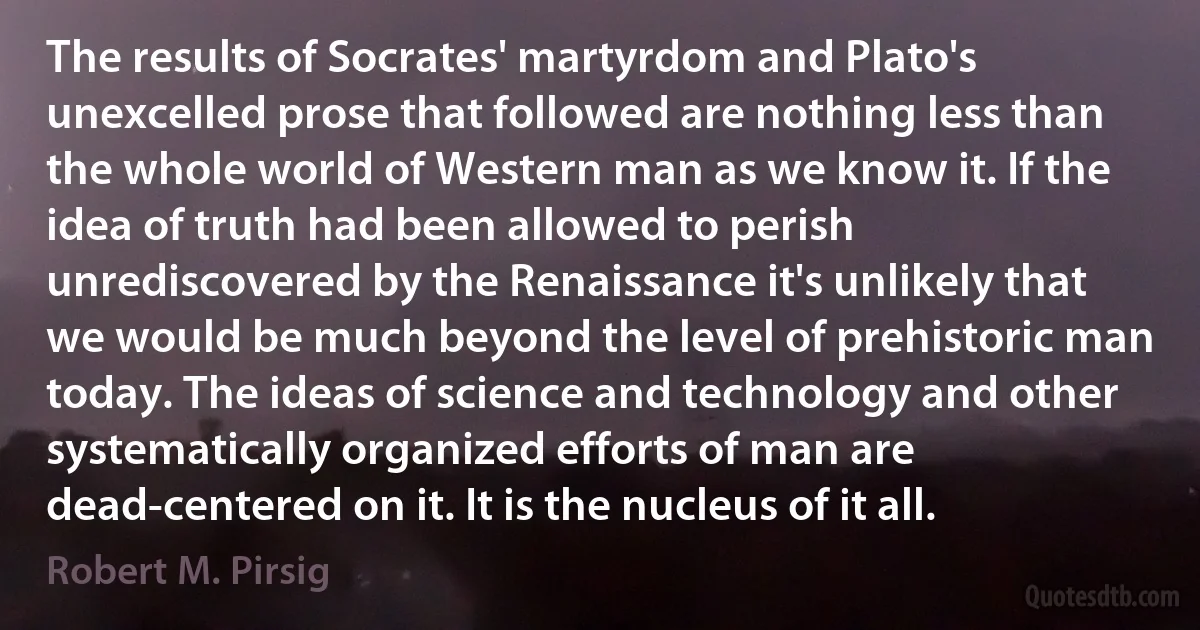 The results of Socrates' martyrdom and Plato's unexcelled prose that followed are nothing less than the whole world of Western man as we know it. If the idea of truth had been allowed to perish unrediscovered by the Renaissance it's unlikely that we would be much beyond the level of prehistoric man today. The ideas of science and technology and other systematically organized efforts of man are dead-centered on it. It is the nucleus of it all. (Robert M. Pirsig)